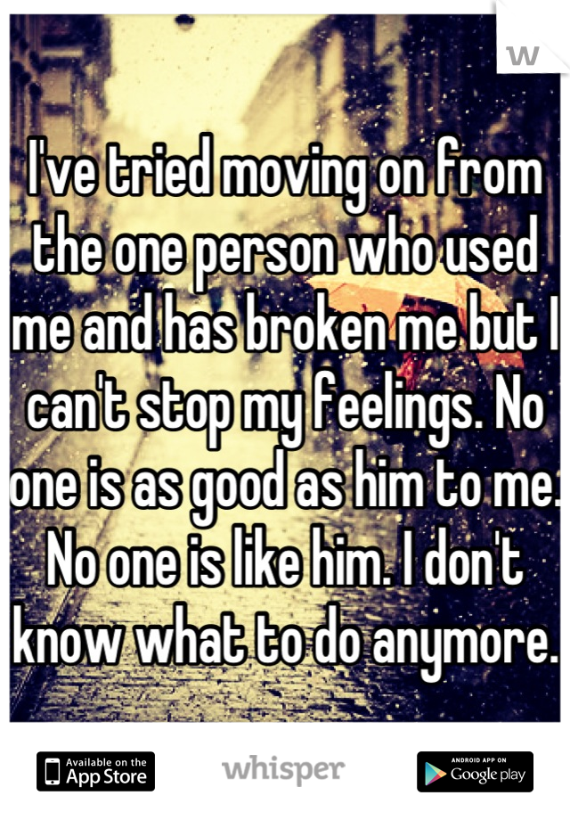 I've tried moving on from the one person who used me and has broken me but I can't stop my feelings. No one is as good as him to me. No one is like him. I don't know what to do anymore.
