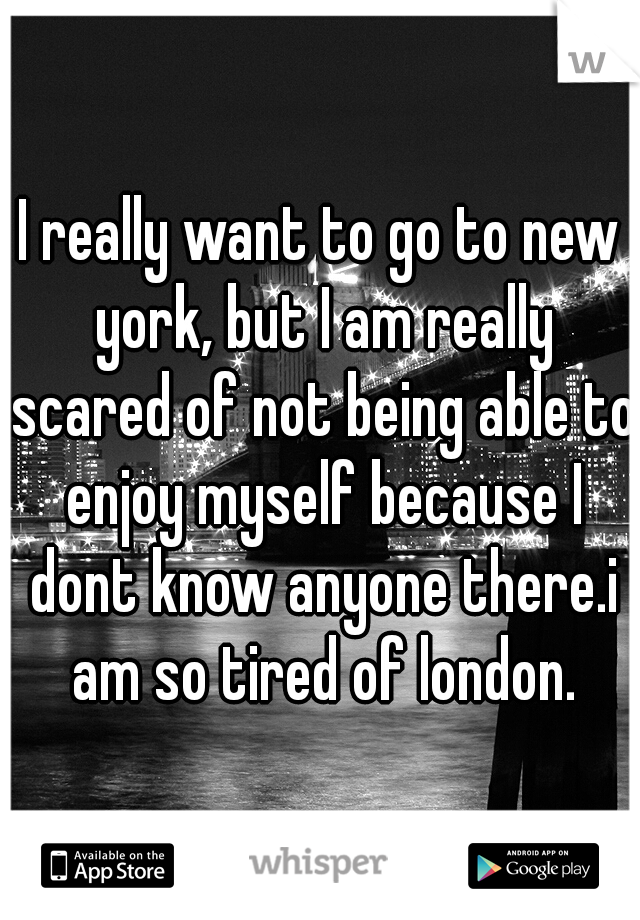 I really want to go to new york, but I am really scared of not being able to enjoy myself because I dont know anyone there.i am so tired of london.