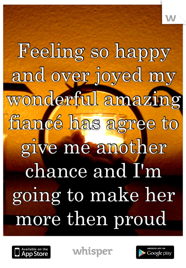 Feeling so happy and over joyed my wonderful amazing fiancé has agree to give me another chance and I'm going to make her more then proud 