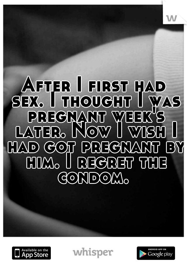 After I first had sex. I thought I was pregnant week's later. Now I wish I had got pregnant by him. I regret the condom. 