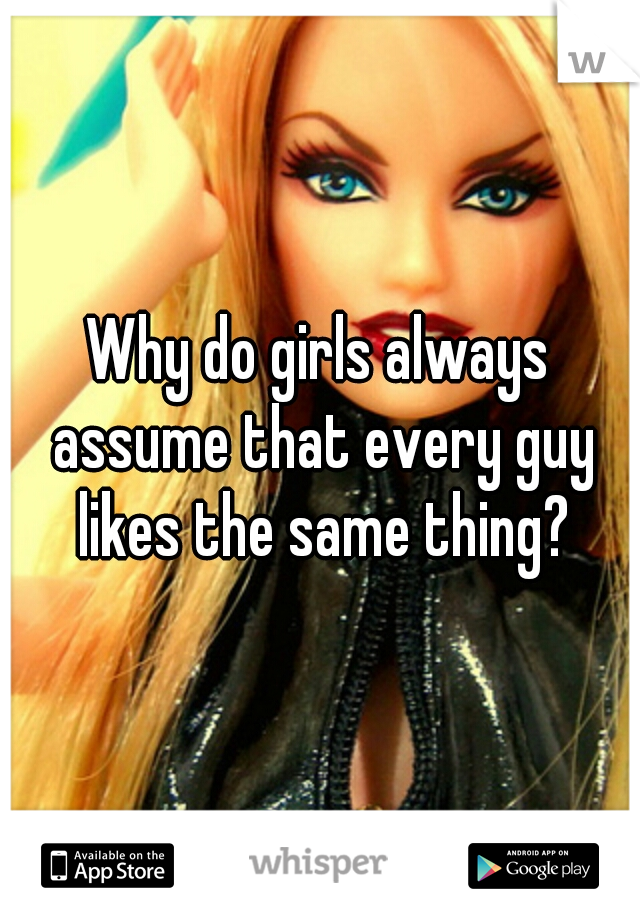 Why do girls always assume that every guy likes the same thing?