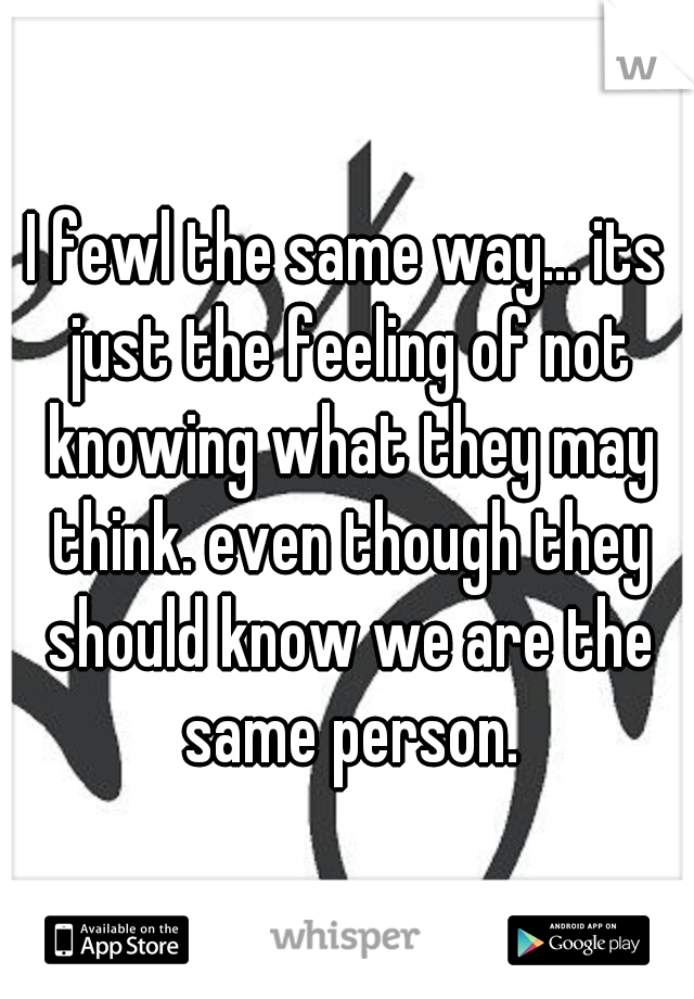 I fewl the same way... its just the feeling of not knowing what they may think. even though they should know we are the same person.