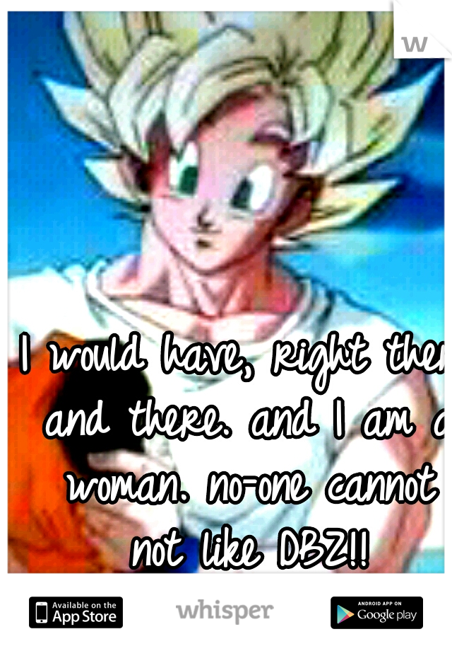 I would have, right then and there. and I am a woman. no-one cannot not like DBZ!!