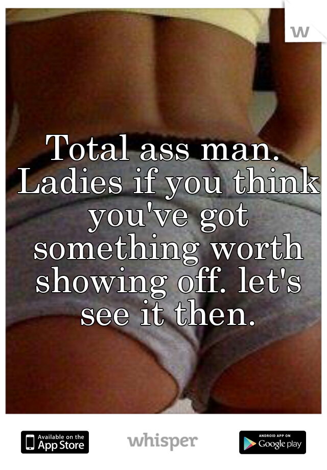 Total ass man. Ladies if you think you've got something worth showing off. let's see it then.