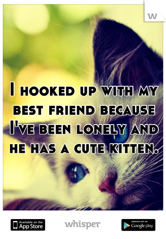 I hooked up with my best friend because I've been lonely and he has a cute kitten.