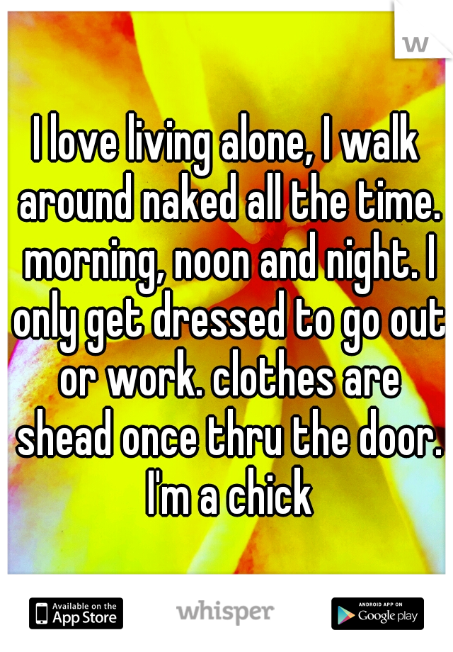 I love living alone, I walk around naked all the time. morning, noon and night. I only get dressed to go out or work. clothes are shead once thru the door. I'm a chick