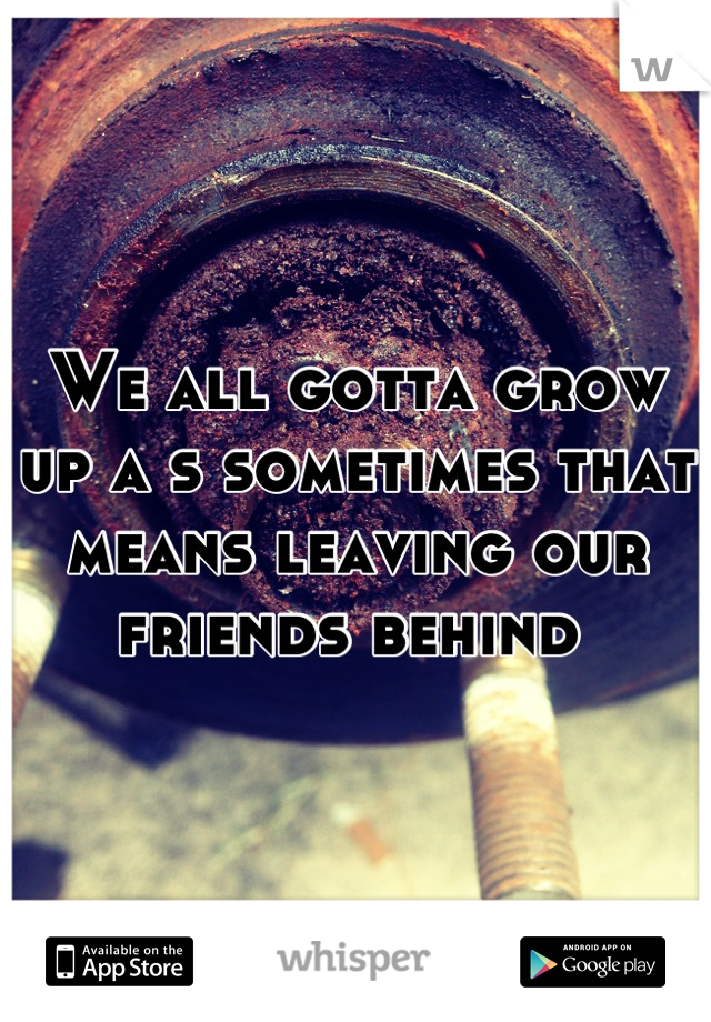 We all gotta grow up a s sometimes that means leaving our friends behind 