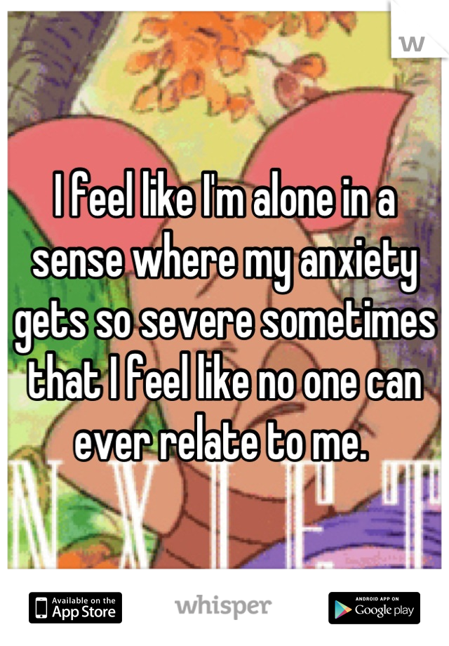 I feel like I'm alone in a sense where my anxiety gets so severe sometimes that I feel like no one can ever relate to me. 