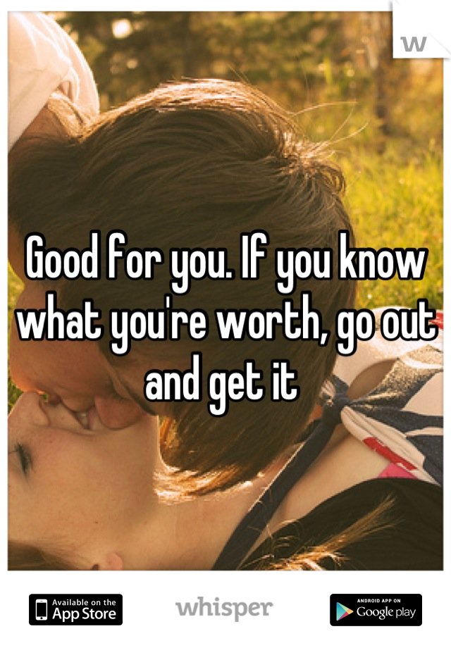 Good for you. If you know what you're worth, go out and get it 