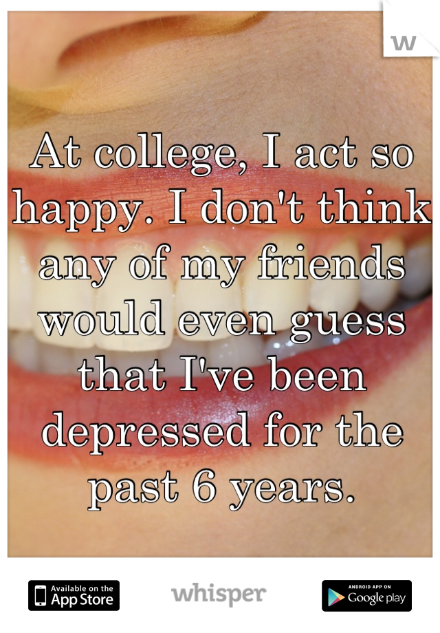 At college, I act so happy. I don't think any of my friends would even guess that I've been depressed for the past 6 years.
