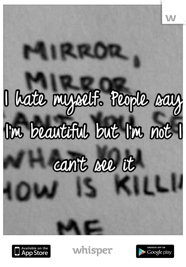 I hate myself. People say I'm beautiful but I'm not I can't see it