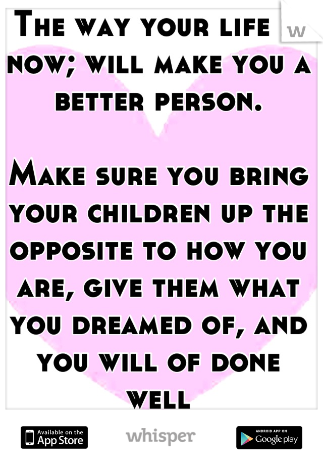 The way your life is now; will make you a better person. 

Make sure you bring your children up the opposite to how you are, give them what you dreamed of, and you will of done well
#silverlining x