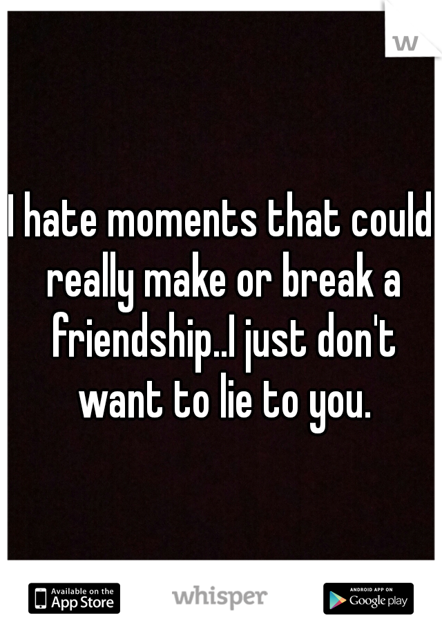 I hate moments that could really make or break a friendship..I just don't want to lie to you.