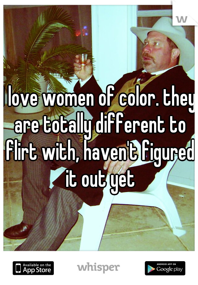 I love women of color. they are totally different to flirt with, haven't figured it out yet