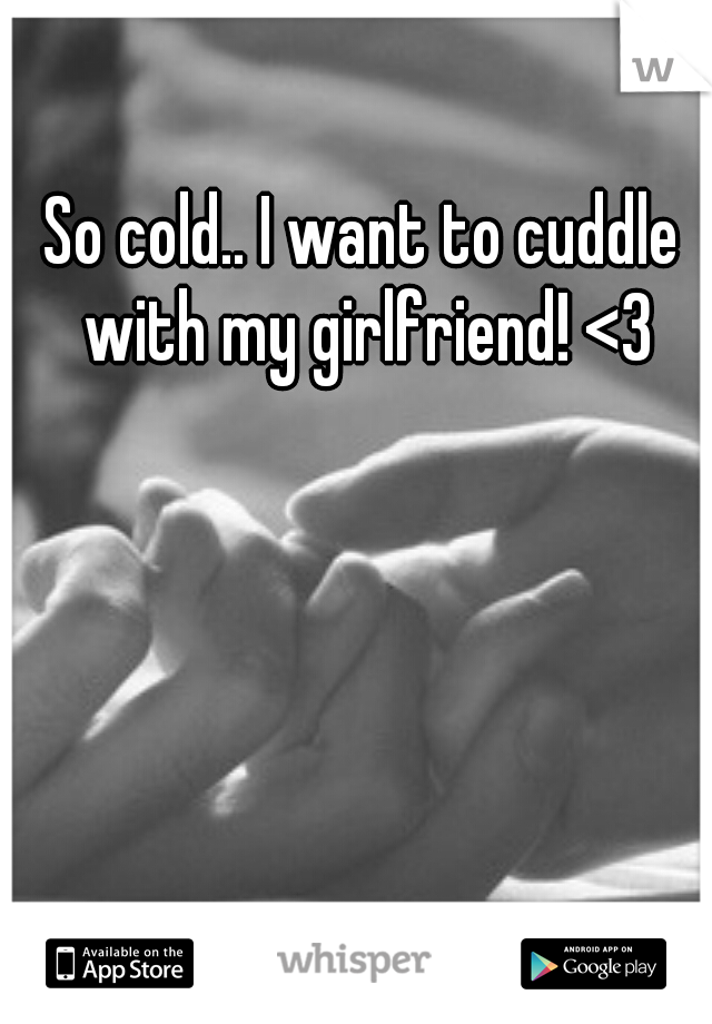 So cold.. I want to cuddle with my girlfriend! <3