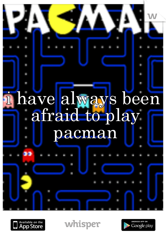 i have always been afraid to play pacman