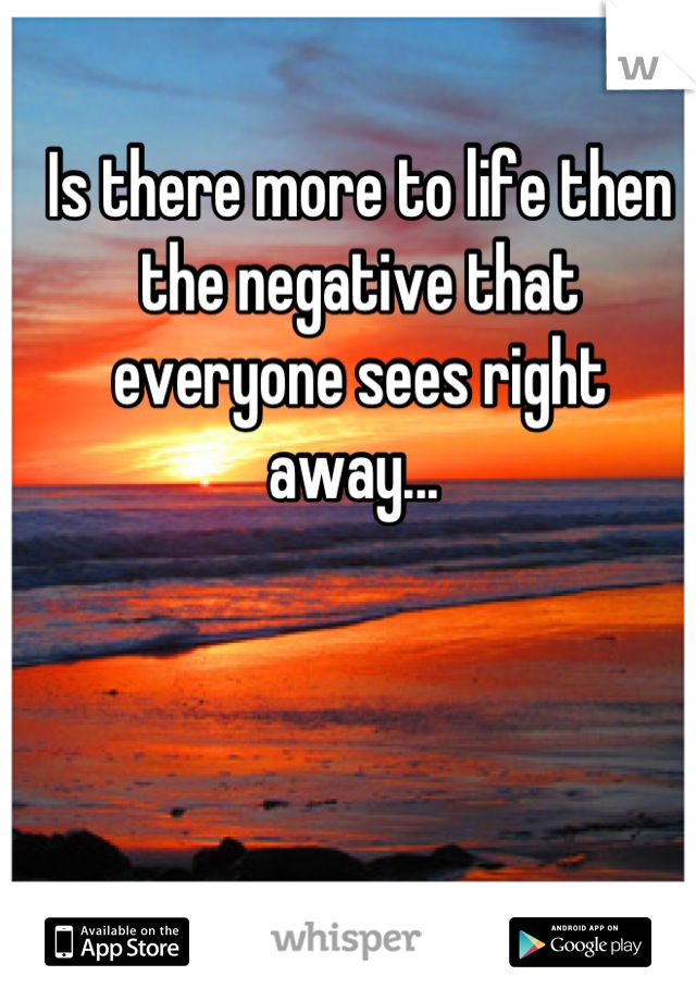 Is there more to life then the negative that everyone sees right away... 