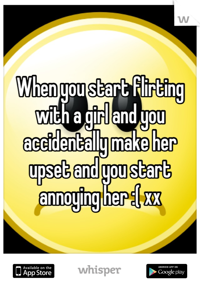 When you start flirting with a girl and you accidentally make her upset and you start annoying her :( xx