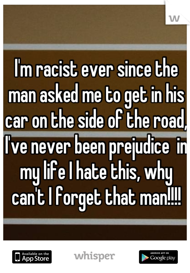 I'm racist ever since the man asked me to get in his car on the side of the road, I've never been prejudice  in my life I hate this, why can't I forget that man!!!!
