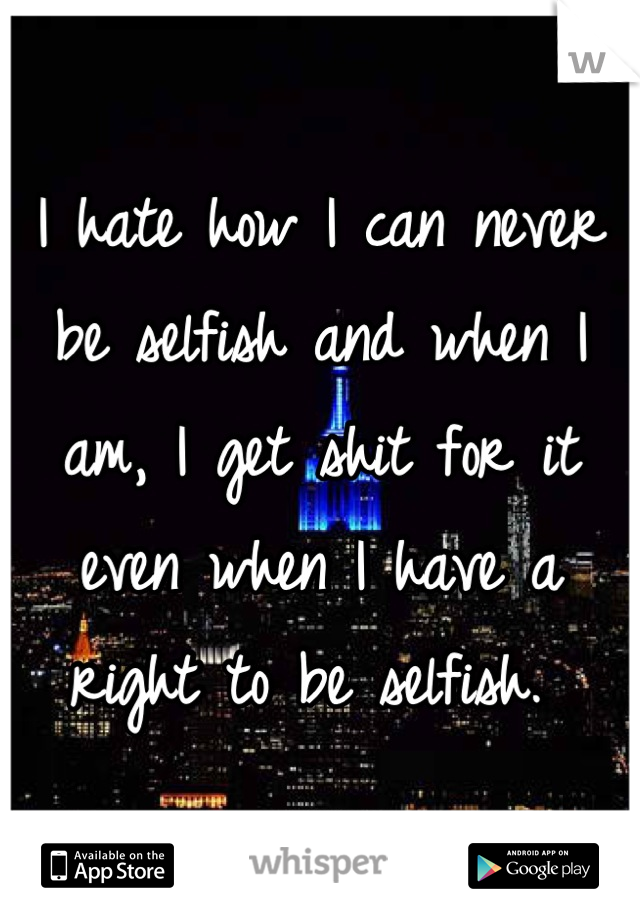 I hate how I can never be selfish and when I am, I get shit for it even when I have a right to be selfish. 