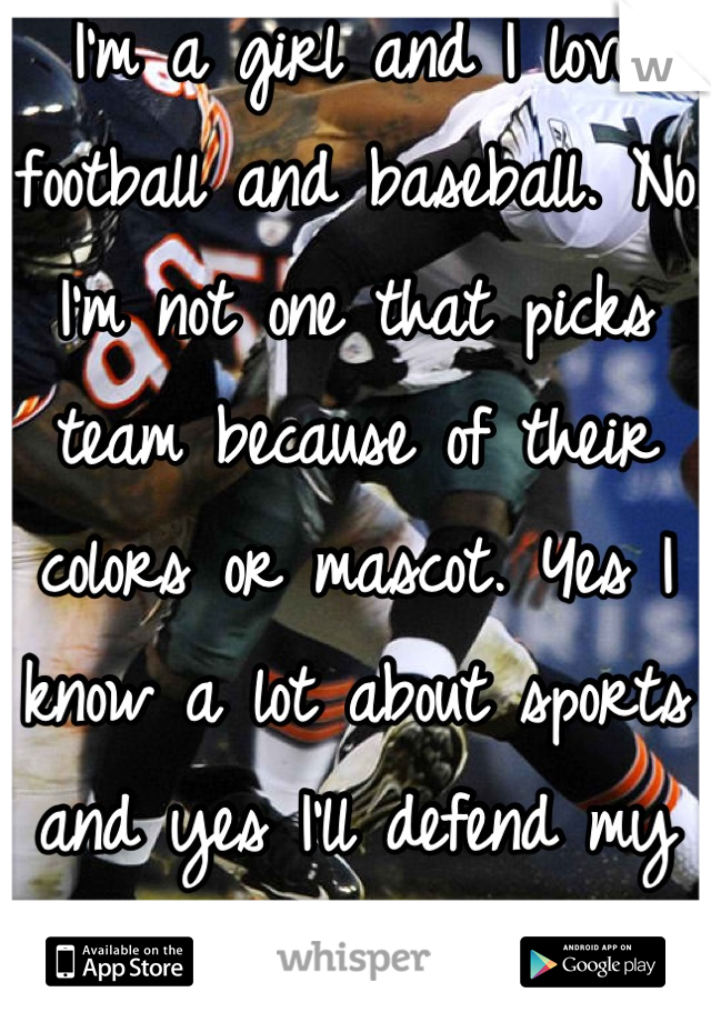I'm a girl and I love football and baseball. No I'm not one that picks team because of their colors or mascot. Yes I know a lot about sports and yes I'll defend my teams  
Girls like sports too.