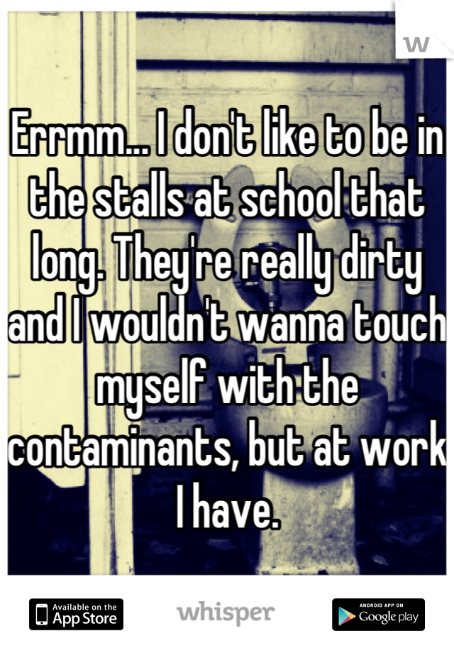 Errmm... I don't like to be in the stalls at school that long. They're really dirty and I wouldn't wanna touch myself with the contaminants, but at work I have.