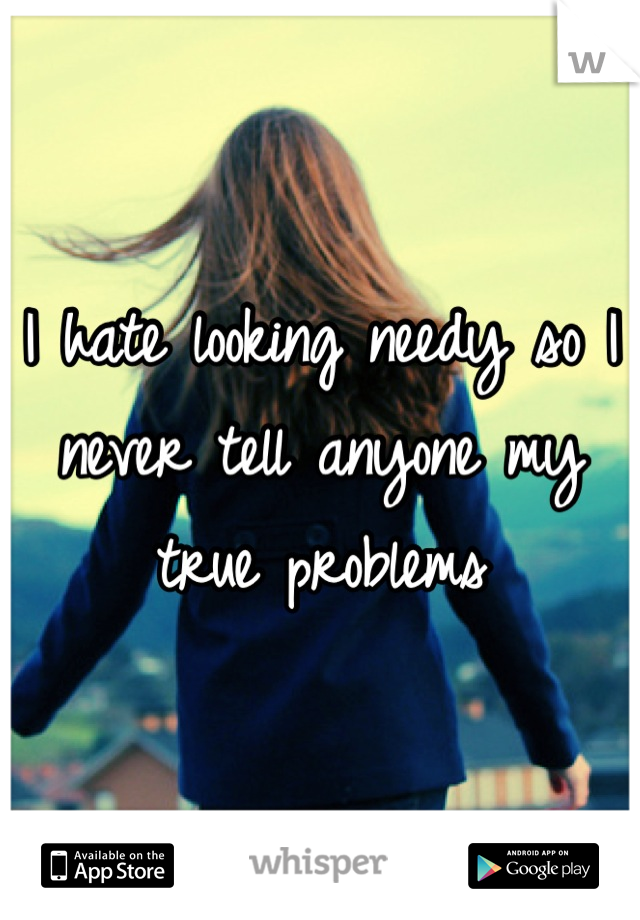 I hate looking needy so I never tell anyone my true problems