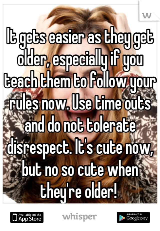 It gets easier as they get older, especially if you teach them to follow your rules now. Use time outs and do not tolerate disrespect. It's cute now, but no so cute when they're older! 