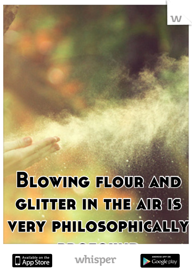 Blowing flour and glitter in the air is very philosophically profound