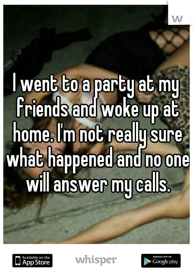 I went to a party at my friends and woke up at home. I'm not really sure what happened and no one will answer my calls.