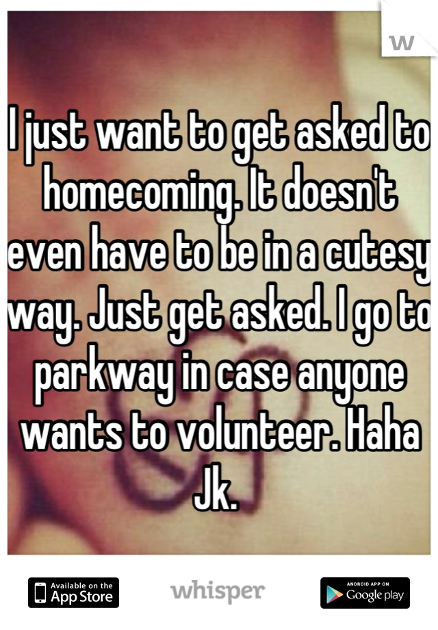 I just want to get asked to homecoming. It doesn't even have to be in a cutesy way. Just get asked. I go to parkway in case anyone wants to volunteer. Haha Jk. 