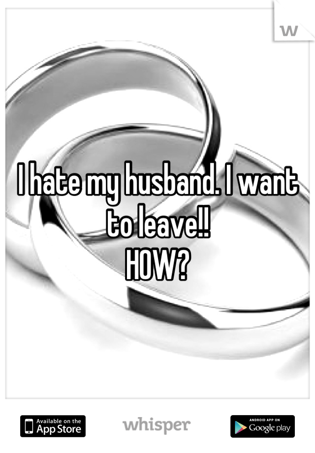 I hate my husband. I want to leave!! 
HOW?