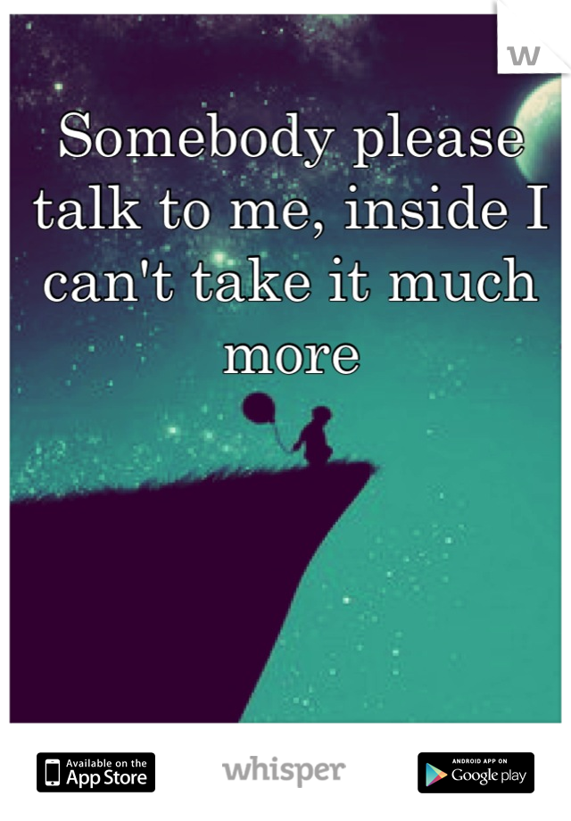 Somebody please talk to me, inside I can't take it much more