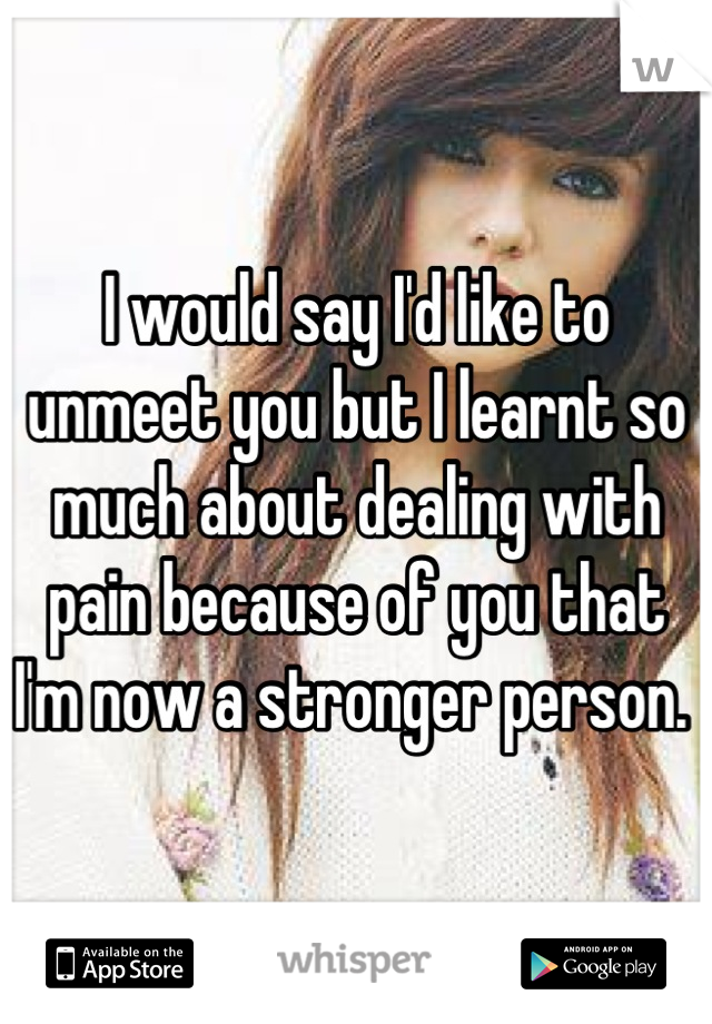 I would say I'd like to unmeet you but I learnt so much about dealing with pain because of you that I'm now a stronger person. 