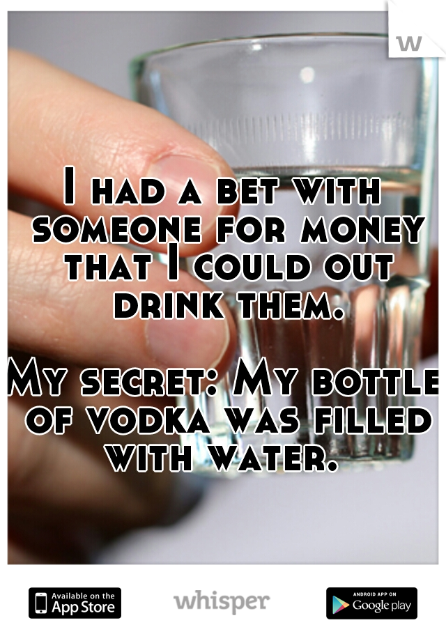 I had a bet with someone for money that I could out drink them. 



















My secret: My bottle of vodka was filled with water. 