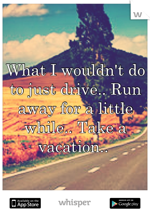 What I wouldn't do to just drive.. Run away for a little while.. Take a vacation.. 