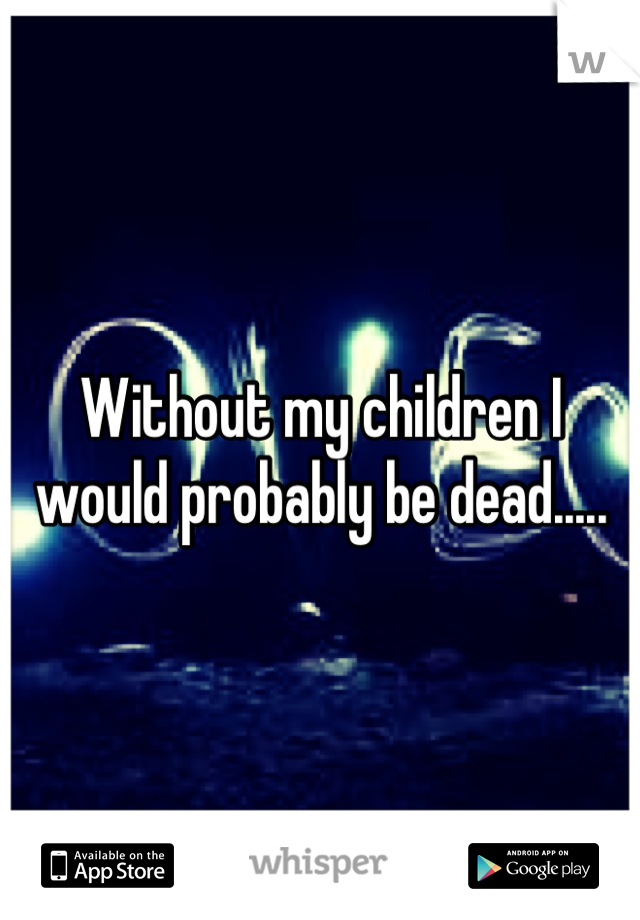 Without my children I would probably be dead.....