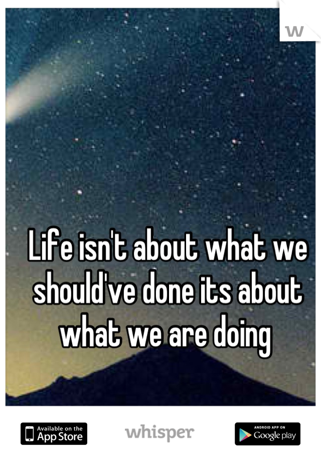 Life isn't about what we should've done its about what we are doing 