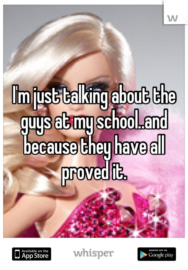 I'm just talking about the guys at my school..and because they have all proved it.