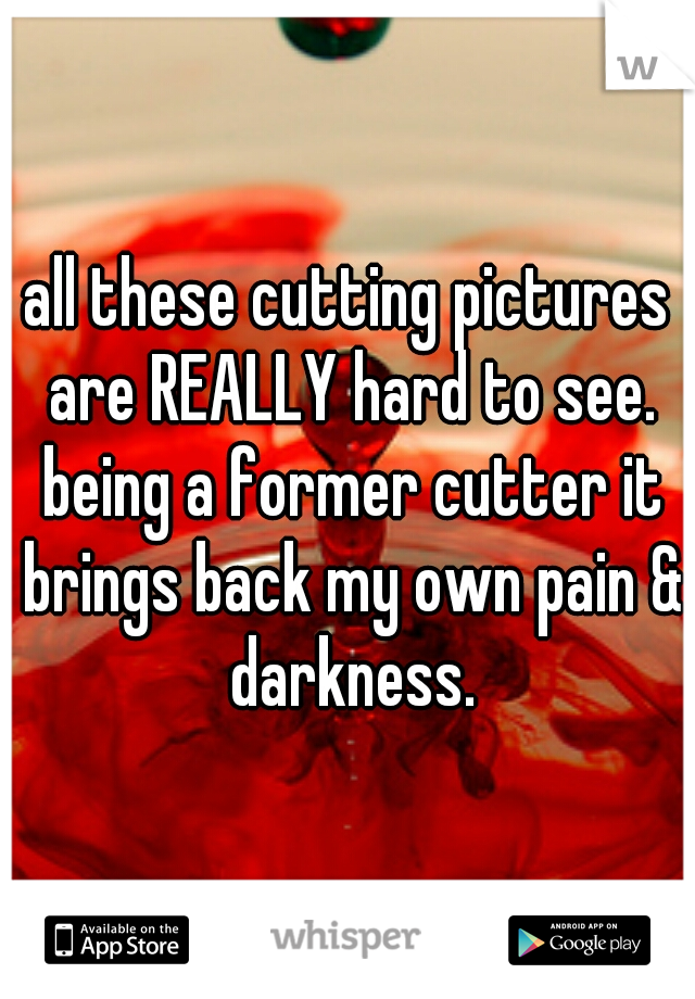all these cutting pictures are REALLY hard to see. being a former cutter it brings back my own pain & darkness.