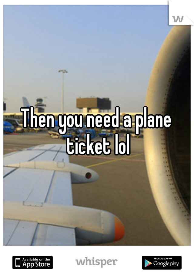 Then you need a plane ticket lol
