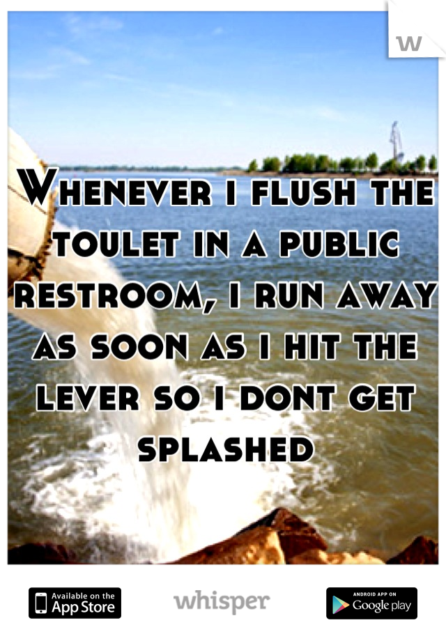 Whenever i flush the toulet in a public restroom, i run away as soon as i hit the lever so i dont get splashed
