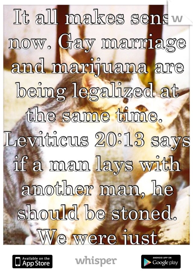 It all makes sense now. Gay marriage and marijuana are being legalized at the same time.  Leviticus 20:13 says if a man lays with another man, he should be stoned. We were just misinterpreting it.