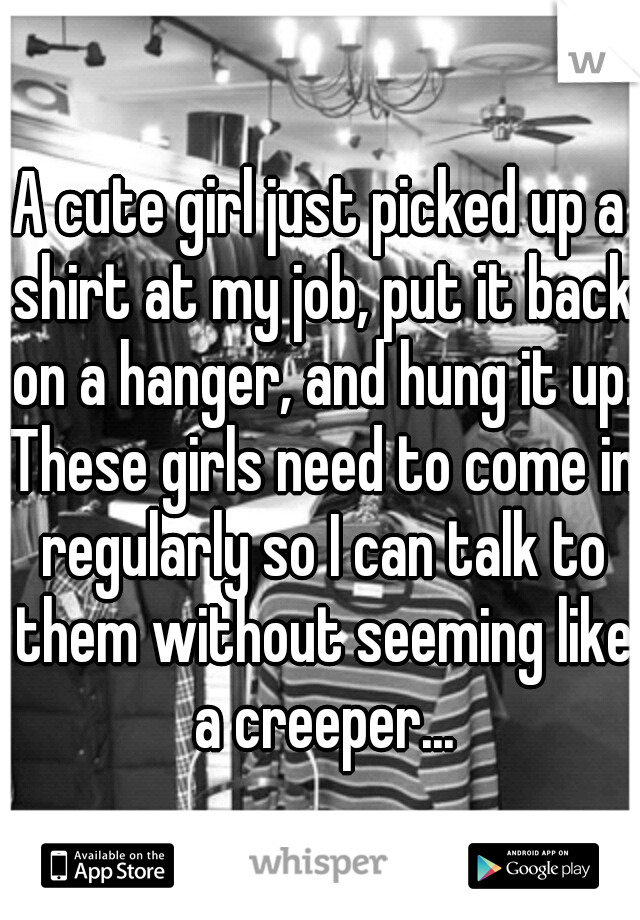A cute girl just picked up a shirt at my job, put it back on a hanger, and hung it up. These girls need to come in regularly so I can talk to them without seeming like a creeper...