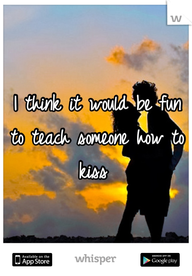 I think it would be fun to teach someone how to kiss 