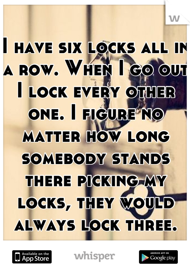 I have six locks all in a row. When I go out I lock every other one. I figure no matter how long somebody stands there picking my locks, they would always lock three.
