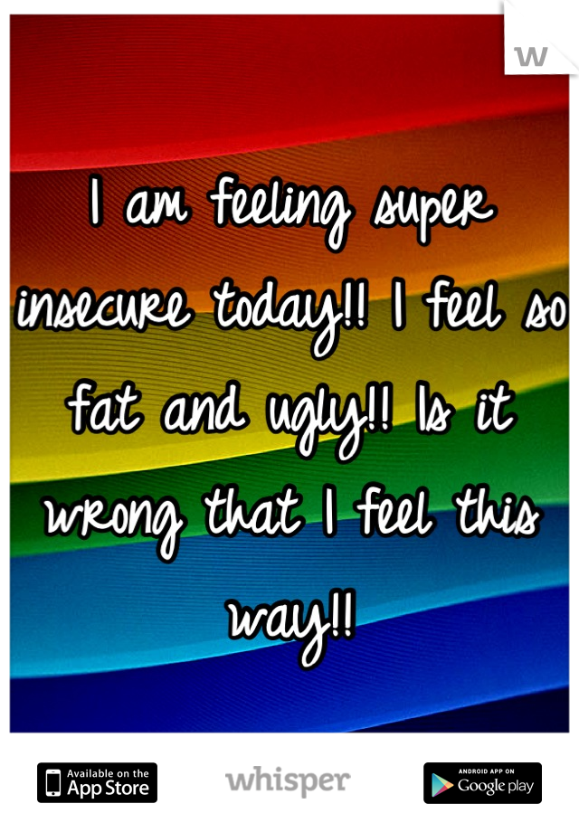 I am feeling super insecure today!! I feel so fat and ugly!! Is it wrong that I feel this way!!