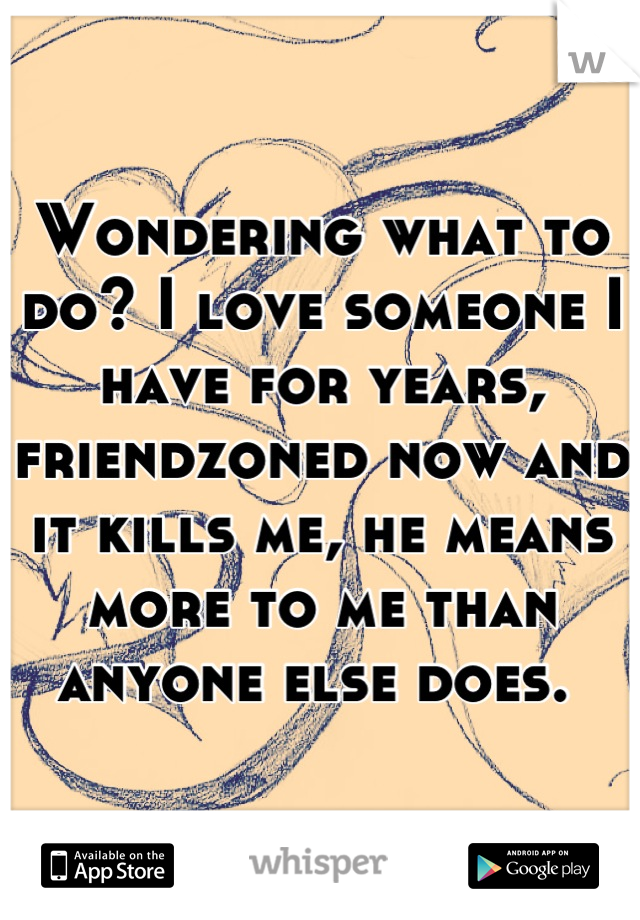 Wondering what to do? I love someone I have for years, friendzoned now and it kills me, he means more to me than anyone else does. 