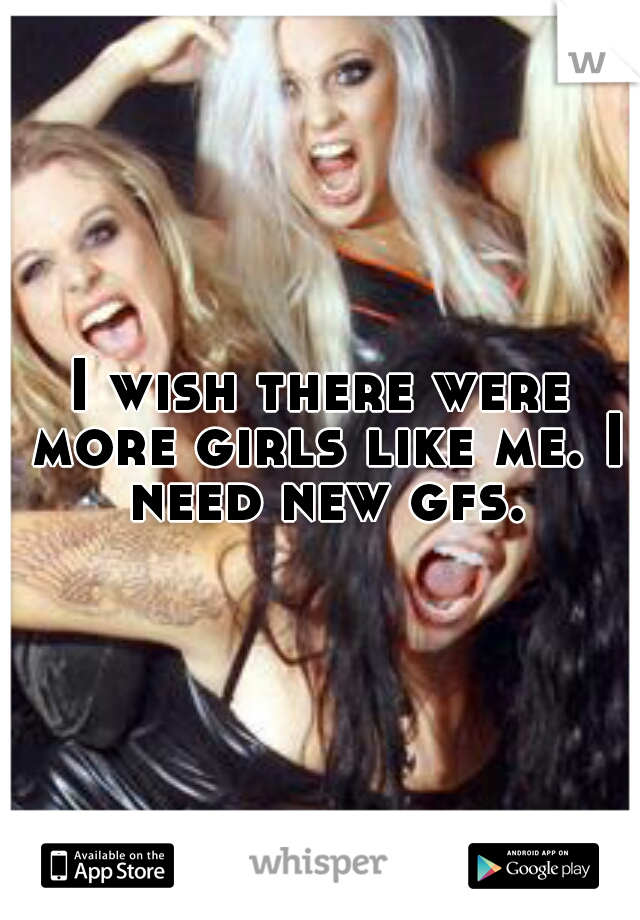 I wish there were more girls like me. I need new gfs.