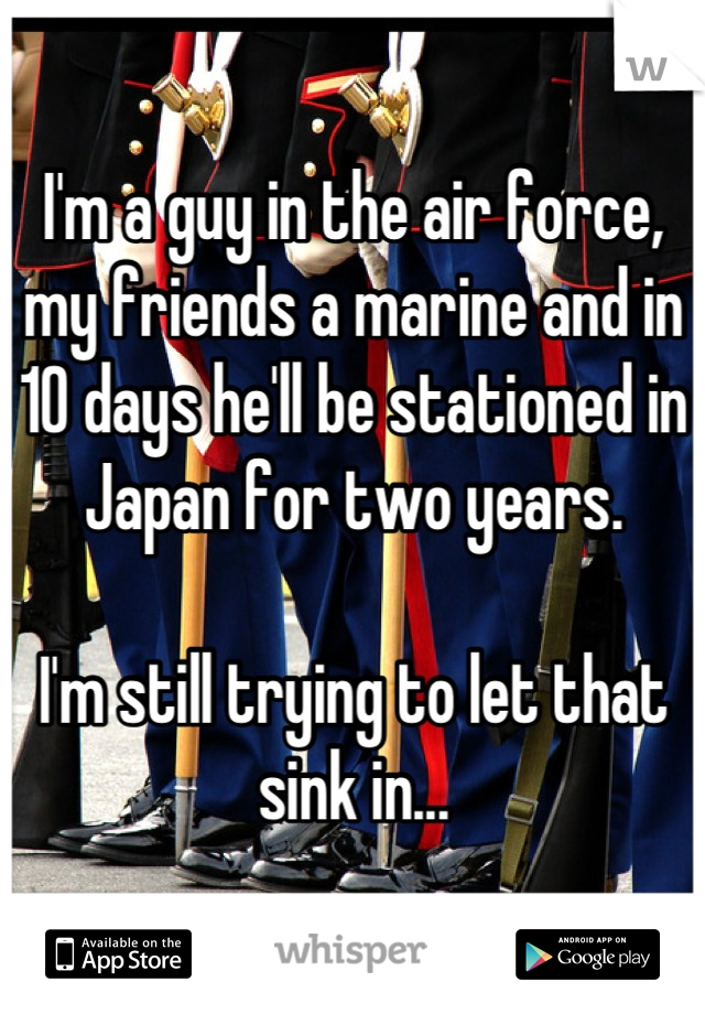 I'm a guy in the air force, my friends a marine and in 10 days he'll be stationed in Japan for two years.

I'm still trying to let that sink in...